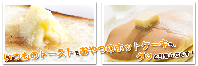 いつものトーストもおや
つのホットケーキも、グッと引き立ちます!